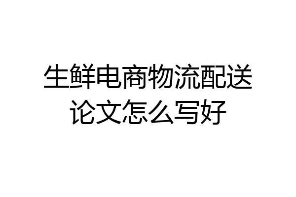 生鲜电商物流配送论文怎么写好