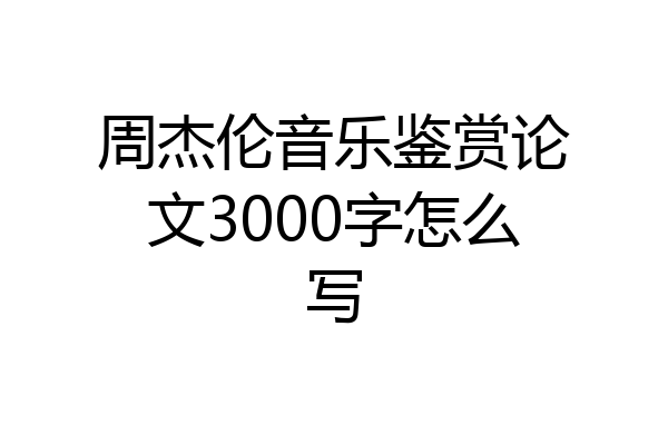 周杰伦音乐鉴赏论文3000字怎么写