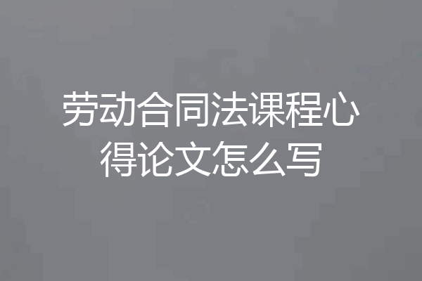 劳动合同法课程心得论文怎么写