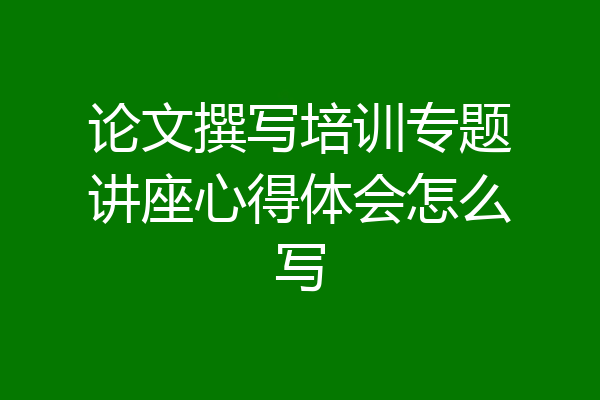 论文撰写培训专题讲座心得体会怎么写