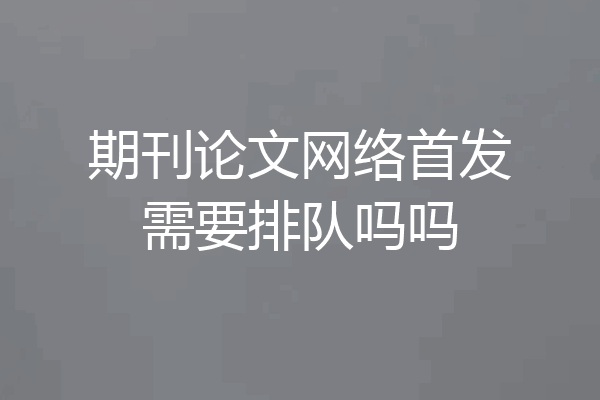 期刊论文网络首发需要排队吗吗