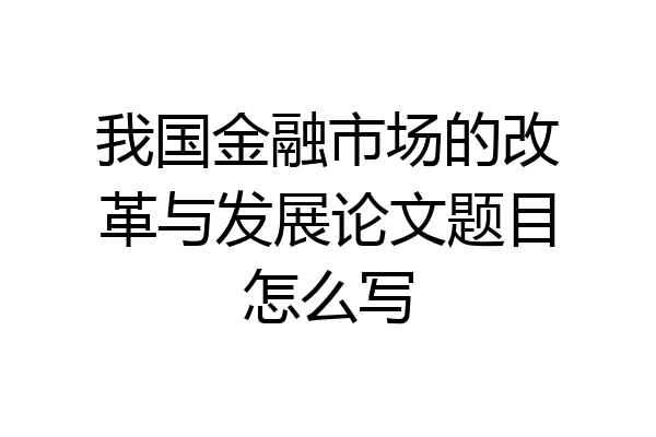 我国金融市场的改革与发展论文题目怎么写