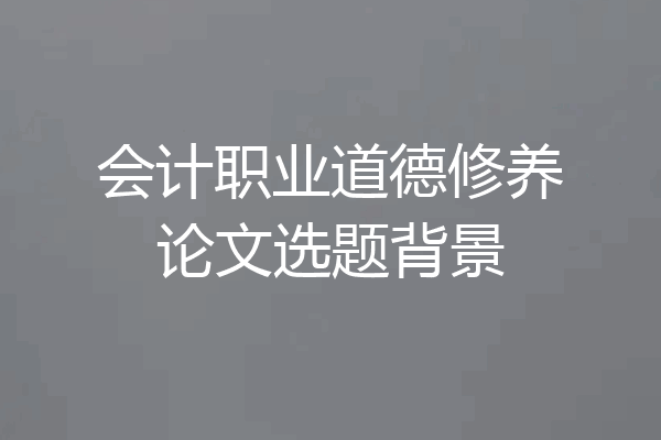 会计职业道德修养论文选题背景