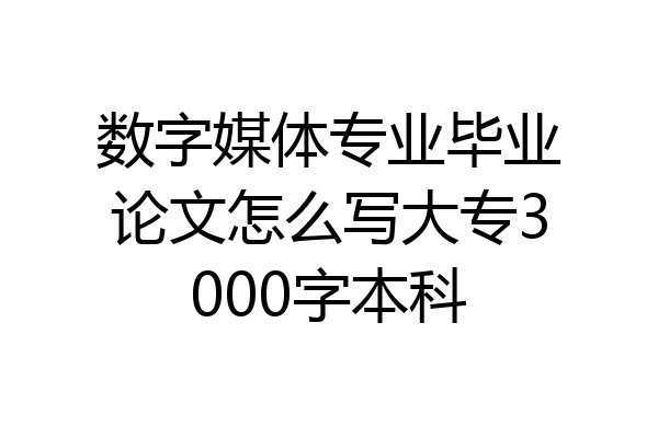数字媒体专业毕业论文怎么写大专3000字本科