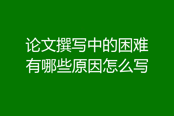 论文撰写中的困难有哪些原因怎么写