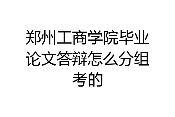 郑州工商学院毕业论文答辩怎么分组考的