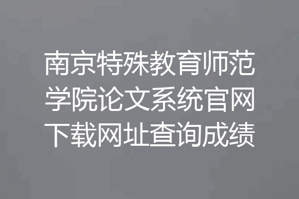 南京特殊教育师范学院论文系统官网下载网址查询成绩