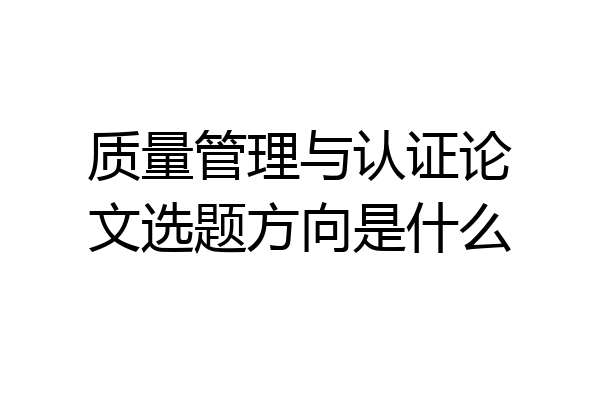 质量管理与认证论文选题方向是什么