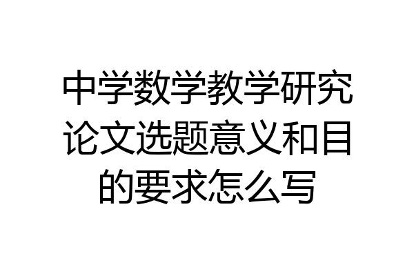 中学数学教学研究论文选题意义和目的要求怎么写