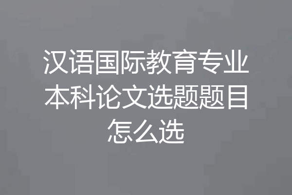 汉语国际教育专业本科论文选题题目怎么选