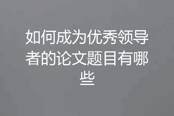 如何成为优秀领导者的论文题目有哪些