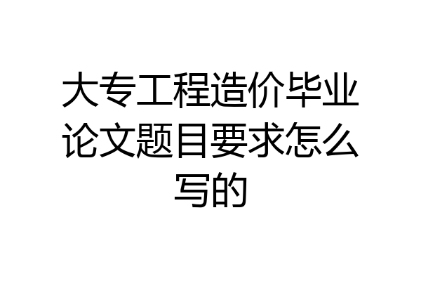 大专工程造价毕业论文题目要求怎么写的