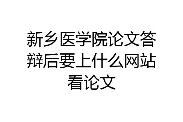 新乡医学院论文答辩后要上什么网站看论文