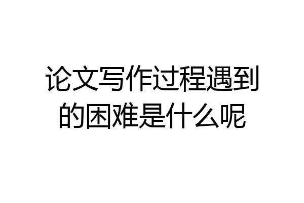 论文写作过程遇到的困难是什么呢