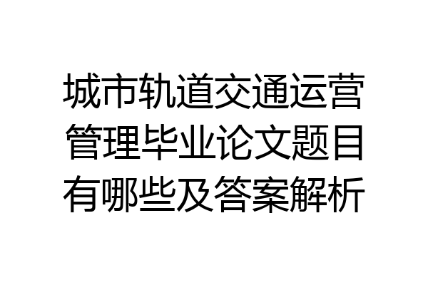 城市轨道交通运营管理毕业论文题目有哪些及答案解析