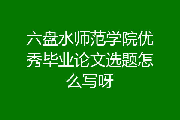 六盘水师范学院优秀毕业论文选题怎么写呀