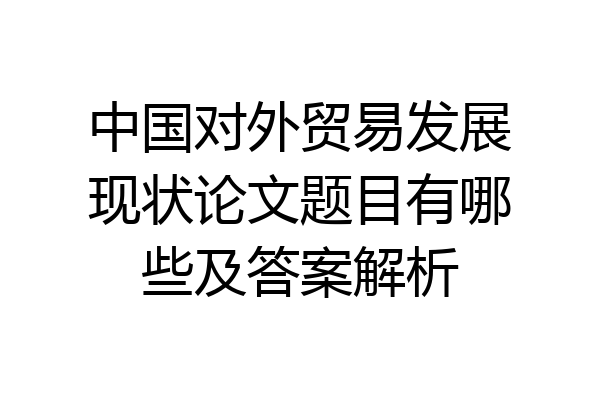中国对外贸易发展现状论文题目有哪些及答案解析