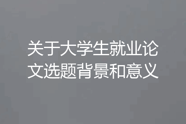 关于大学生就业论文选题背景和意义