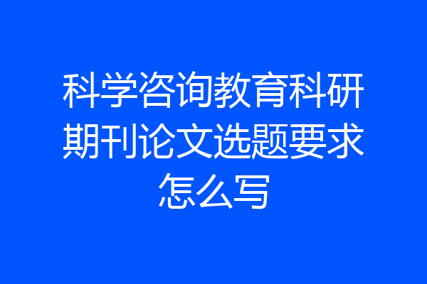 科学咨询教育科研期刊论文选题要求怎么写
