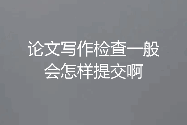 论文写作检查一般会怎样提交啊