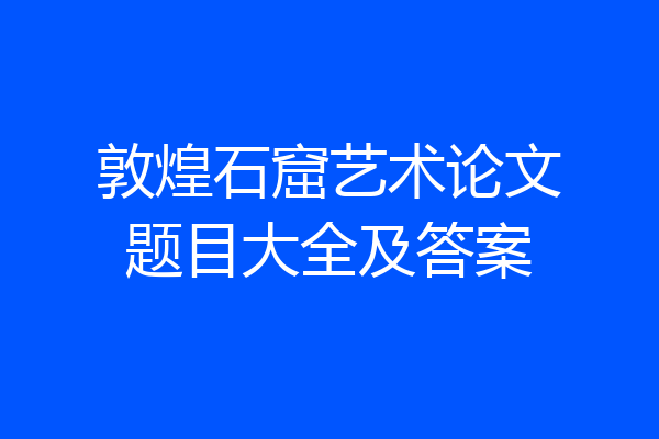 敦煌石窟艺术论文题目大全及答案