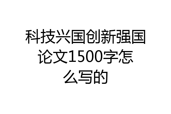 科技兴国创新强国论文1500字怎么写的