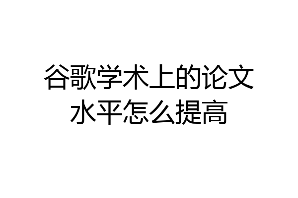谷歌学术上的论文水平怎么提高
