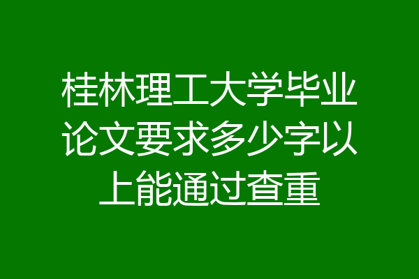 桂林理工大学毕业论文要求多少字以上能通过查重