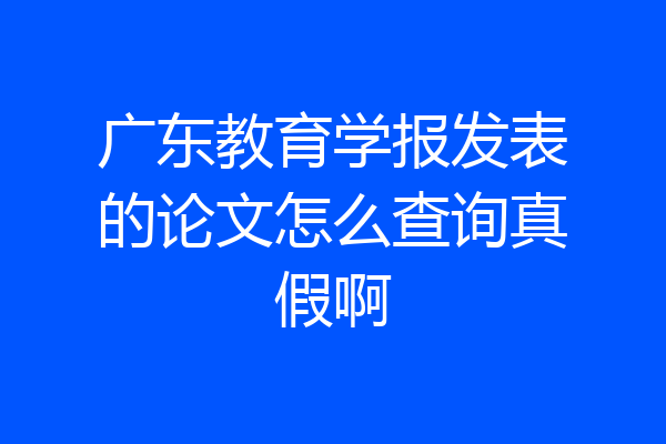 广东教育学报发表的论文怎么查询真假啊