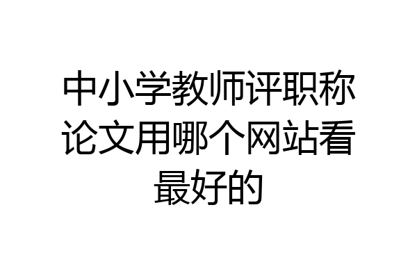 中小学教师评职称论文用哪个网站看最好的