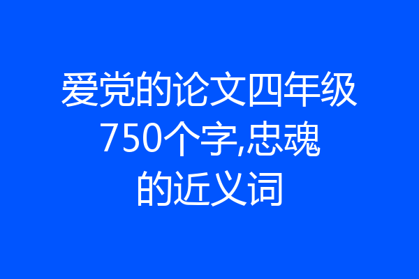 爱党的论文四年级750个字,忠魂的近义词