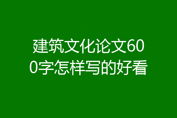 建筑文化论文600字怎样写的好看