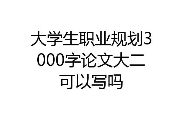 大学生职业规划3000字论文大二可以写吗