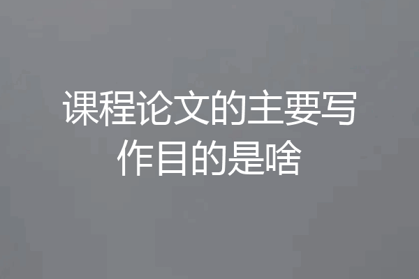 课程论文的主要写作目的是啥