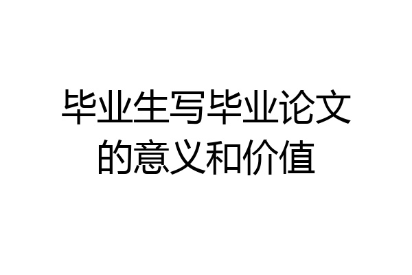 毕业生写毕业论文的意义和价值