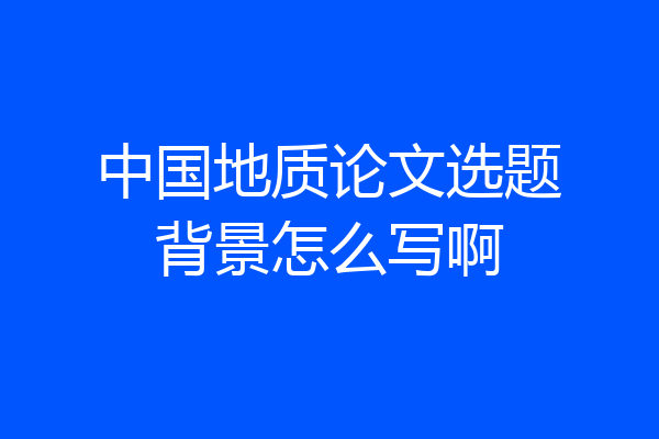 中国地质论文选题背景怎么写啊