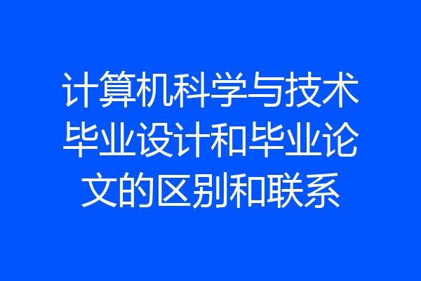 计算机科学与技术毕业设计和毕业论文的区别和联系