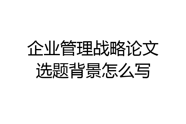 企业管理战略论文选题背景怎么写