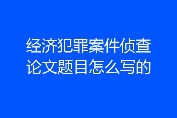 经济犯罪案件侦查论文题目怎么写的