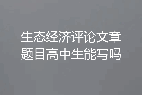 生态经济评论文章题目高中生能写吗