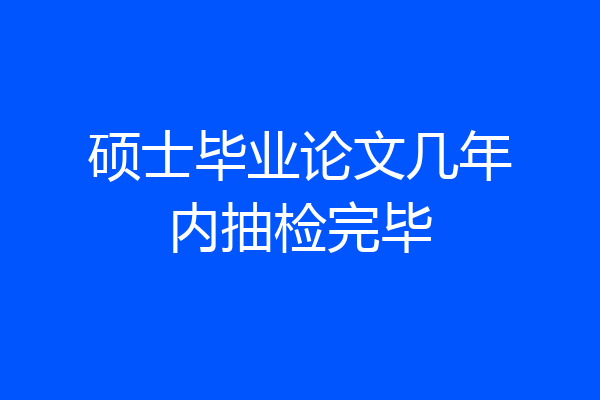硕士毕业论文几年内抽检完毕