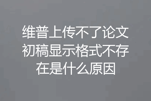 维普上传不了论文初稿显示格式不存在是什么原因