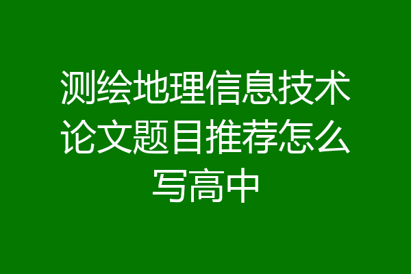 测绘地理信息技术论文题目推荐怎么写高中