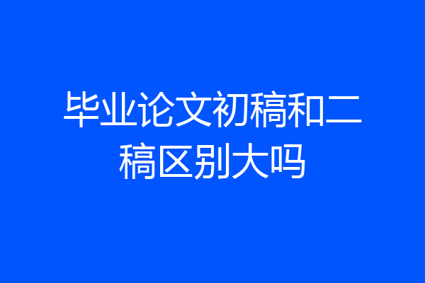 毕业论文初稿和二稿区别大吗