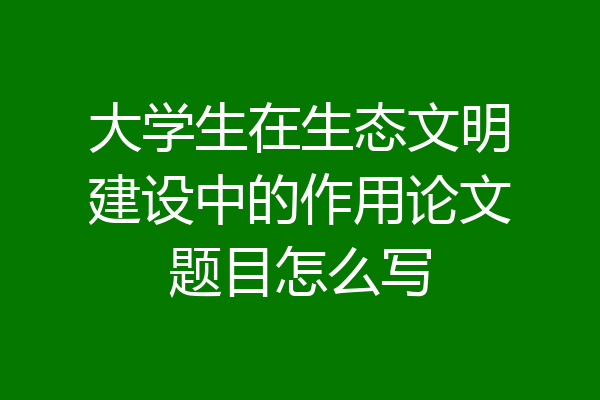 大学生在生态文明建设中的作用论文题目怎么写