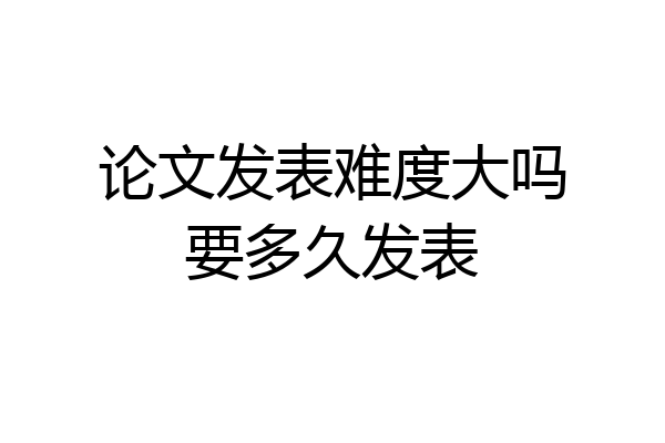 论文发表难度大吗要多久发表