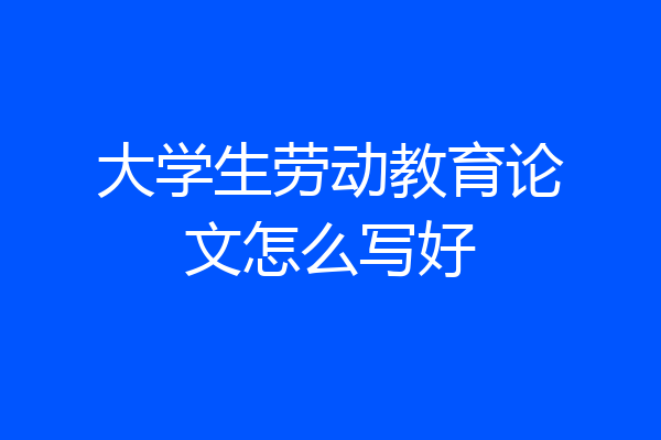 大学生劳动教育论文怎么写好