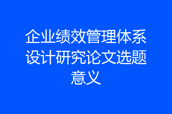 企业绩效管理体系设计研究论文选题意义