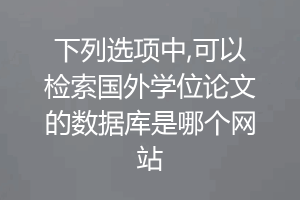 下列选项中,可以检索国外学位论文的数据库是哪个网站