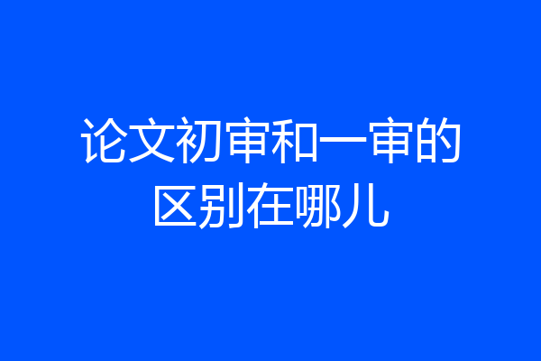 论文初审和一审的区别在哪儿